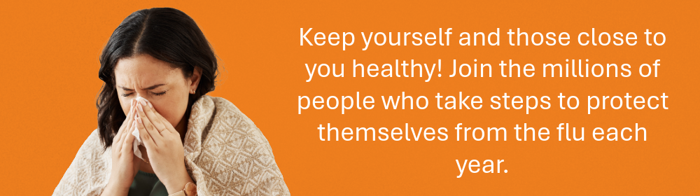 Keep yourself and those close to you healthy! Join the millions of people who take steps to protect themselves from the flu each year.